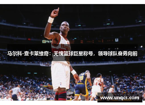 马尔科-查卡莱维奇：无愧篮球巨星称号，领导球队奋勇向前